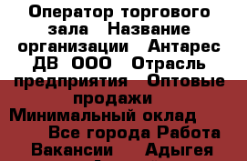 Оператор торгового зала › Название организации ­ Антарес ДВ, ООО › Отрасль предприятия ­ Оптовые продажи › Минимальный оклад ­ 20 000 - Все города Работа » Вакансии   . Адыгея респ.,Адыгейск г.